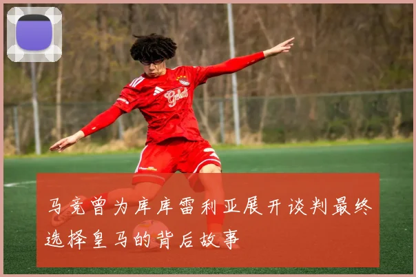 马竞曾为库库雷利亚展开谈判最终选择皇马的背后故事